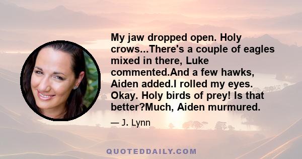 My jaw dropped open. Holy crows...There's a couple of eagles mixed in there, Luke commented.And a few hawks, Aiden added.I rolled my eyes. Okay. Holy birds of prey! Is that better?Much, Aiden murmured.