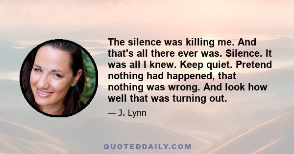 The silence was killing me. And that's all there ever was. Silence. It was all I knew. Keep quiet. Pretend nothing had happened, that nothing was wrong. And look how well that was turning out.