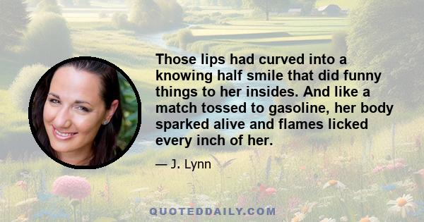 Those lips had curved into a knowing half smile that did funny things to her insides. And like a match tossed to gasoline, her body sparked alive and flames licked every inch of her.