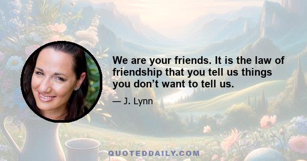 We are your friends. It is the law of friendship that you tell us things you don’t want to tell us.