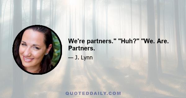 We're partners. Huh? We. Are. Partners.