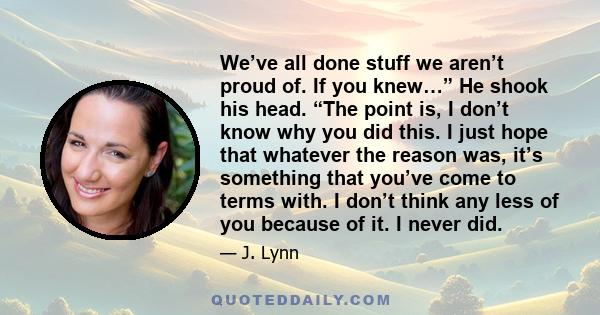 We’ve all done stuff we aren’t proud of. If you knew…” He shook his head. “The point is, I don’t know why you did this. I just hope that whatever the reason was, it’s something that you’ve come to terms with. I don’t