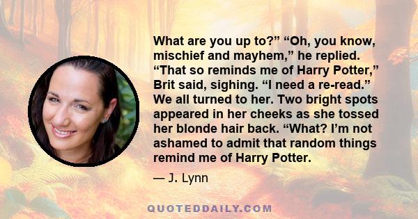 What are you up to?” “Oh, you know, mischief and mayhem,” he replied. “That so reminds me of Harry Potter,” Brit said, sighing. “I need a re-read.” We all turned to her. Two bright spots appeared in her cheeks as she