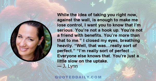 While the idea of taking you right now, against the wall, is enough to make me lose control, I want you to know that I’m serious. You’re not a hook up. You’re not a friend with benefits. You’re more than that to me.” I