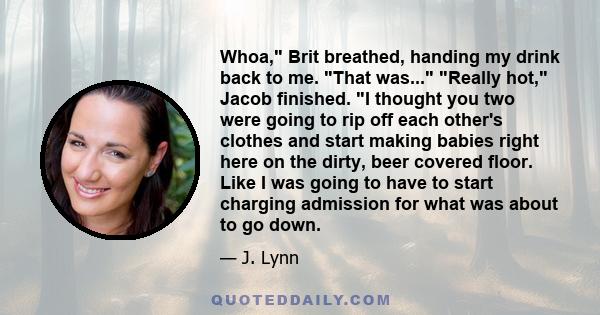 Whoa, Brit breathed, handing my drink back to me. That was... Really hot, Jacob finished. I thought you two were going to rip off each other's clothes and start making babies right here on the dirty, beer covered floor. 