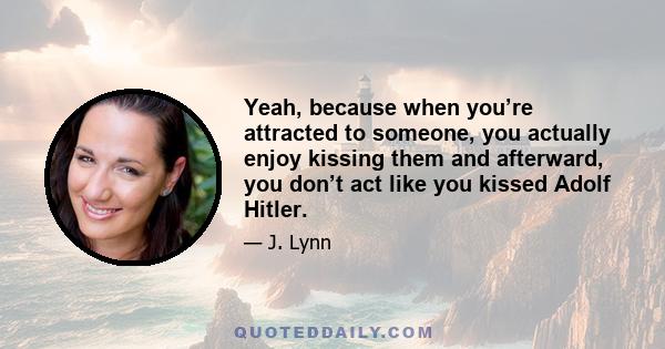 Yeah, because when you’re attracted to someone, you actually enjoy kissing them and afterward, you don’t act like you kissed Adolf Hitler.