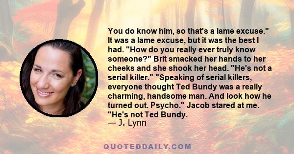 You do know him, so that's a lame excuse. It was a lame excuse, but it was the best I had. How do you really ever truly know someone? Brit smacked her hands to her cheeks and she shook her head. He's not a serial