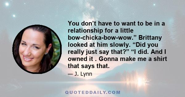 You don’t have to want to be in a relationship for a little bow-chicka-bow-wow.” Brittany looked at him slowly. “Did you really just say that?” “I did. And I owned it . Gonna make me a shirt that says that.