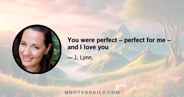 You were perfect – perfect for me – and I love you