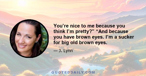 You’re nice to me because you think I’m pretty?” “And because you have brown eyes. I’m a sucker for big old brown eyes.