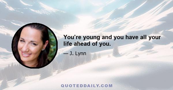 You’re young and you have all your life ahead of you.