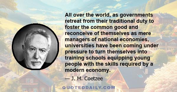 All over the world, as governments retreat from their traditional duty to foster the common good and reconceive of themselves as mere managers of national economies, universities have been coming under pressure to turn