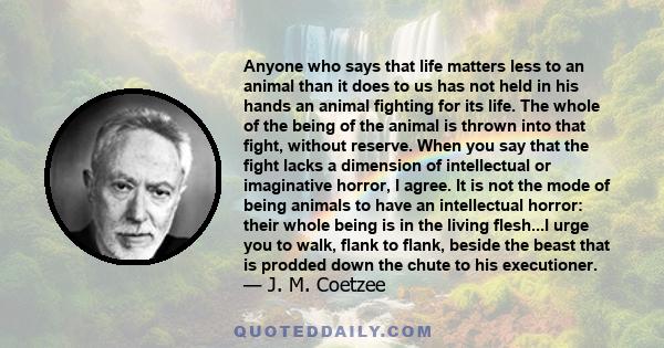 Anyone who says that life matters less to an animal than it does to us has not held in his hands an animal fighting for its life. The whole of the being of the animal is thrown into that fight, without reserve. When you 