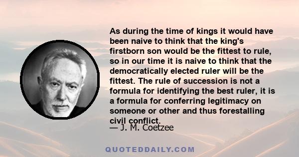 As during the time of kings it would have been naive to think that the king's firstborn son would be the fittest to rule, so in our time it is naive to think that the democratically elected ruler will be the fittest.