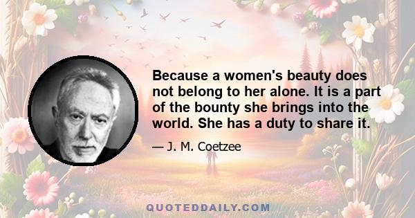 Because a women's beauty does not belong to her alone. It is a part of the bounty she brings into the world. She has a duty to share it.