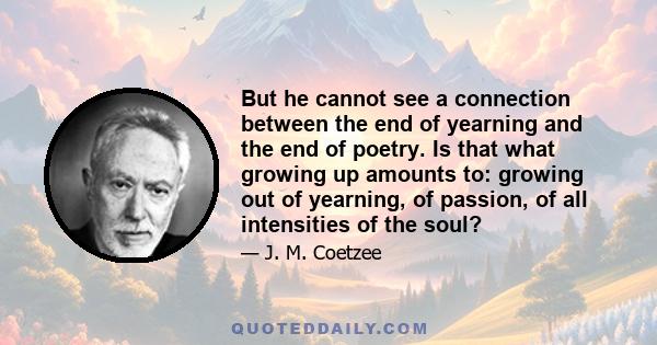 But he cannot see a connection between the end of yearning and the end of poetry. Is that what growing up amounts to: growing out of yearning, of passion, of all intensities of the soul?