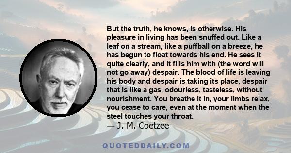 But the truth, he knows, is otherwise. His pleasure in living has been snuffed out. Like a leaf on a stream, like a puffball on a breeze, he has begun to float towards his end. He sees it quite clearly, and it fills him 