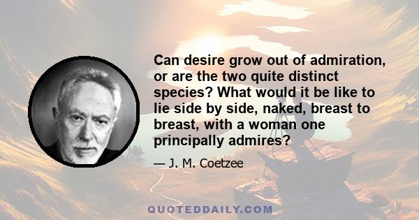 Can desire grow out of admiration, or are the two quite distinct species? What would it be like to lie side by side, naked, breast to breast, with a woman one principally admires?