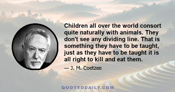 Children all over the world consort quite naturally with animals. They don't see any dividing line. That is something they have to be taught, just as they have to be taught it is all right to kill and eat them.