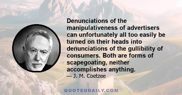 Denunciations of the manipulativeness of advertisers can unfortunately all too easily be turned on their heads into denunciations of the gullibility of consumers. Both are forms of scapegoating, neither accomplishes