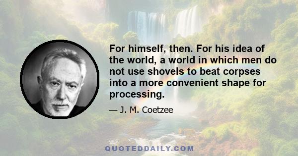 For himself, then. For his idea of the world, a world in which men do not use shovels to beat corpses into a more convenient shape for processing.