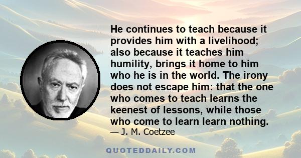 He continues to teach because it provides him with a livelihood; also because it teaches him humility, brings it home to him who he is in the world. The irony does not escape him: that the one who comes to teach learns