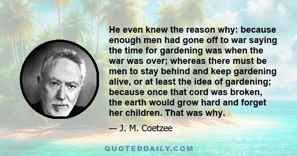 He even knew the reason why: because enough men had gone off to war saying the time for gardening was when the war was over; whereas there must be men to stay behind and keep gardening alive, or at least the idea of