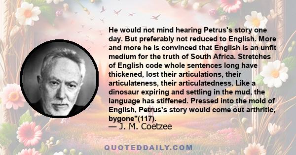 He would not mind hearing Petrus's story one day. But preferably not reduced to English. More and more he is convinced that English is an unfit medium for the truth of South Africa. Stretches of English code whole