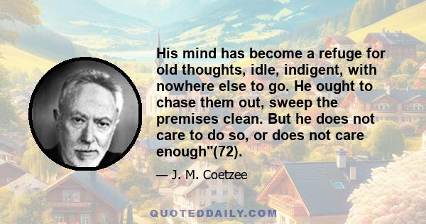 His mind has become a refuge for old thoughts, idle, indigent, with nowhere else to go. He ought to chase them out, sweep the premises clean. But he does not care to do so, or does not care enough(72).