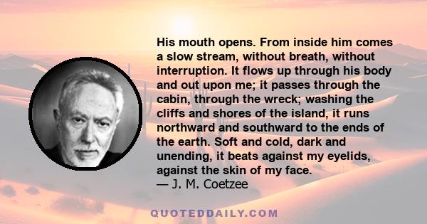 His mouth opens. From inside him comes a slow stream, without breath, without interruption. It flows up through his body and out upon me; it passes through the cabin, through the wreck; washing the cliffs and shores of