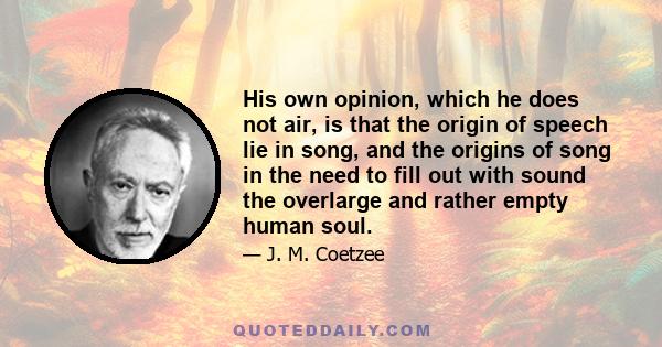 His own opinion, which he does not air, is that the origin of speech lie in song, and the origins of song in the need to fill out with sound the overlarge and rather empty human soul.