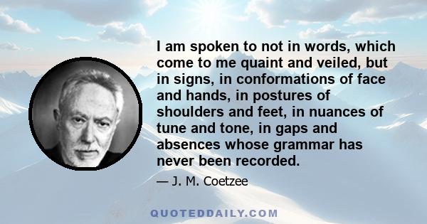 I am spoken to not in words, which come to me quaint and veiled, but in signs, in conformations of face and hands, in postures of shoulders and feet, in nuances of tune and tone, in gaps and absences whose grammar has