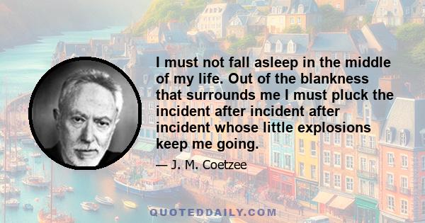 I must not fall asleep in the middle of my life. Out of the blankness that surrounds me I must pluck the incident after incident after incident whose little explosions keep me going.