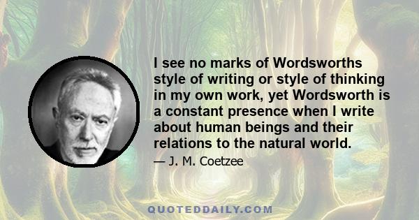 I see no marks of Wordsworths style of writing or style of thinking in my own work, yet Wordsworth is a constant presence when I write about human beings and their relations to the natural world.