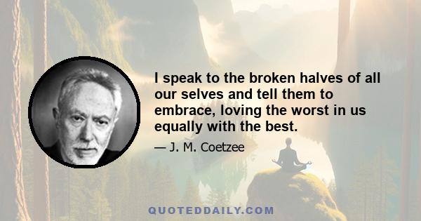 I speak to the broken halves of all our selves and tell them to embrace, loving the worst in us equally with the best.