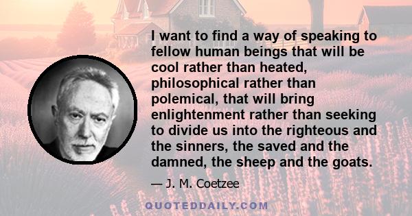 I want to find a way of speaking to fellow human beings that will be cool rather than heated, philosophical rather than polemical, that will bring enlightenment rather than seeking to divide us into the righteous and