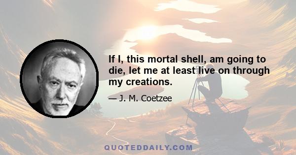 If I, this mortal shell, am going to die, let me at least live on through my creations.