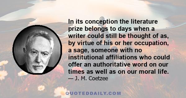 In its conception the literature prize belongs to days when a writer could still be thought of as, by virtue of his or her occupation, a sage, someone with no institutional affiliations who could offer an authoritative