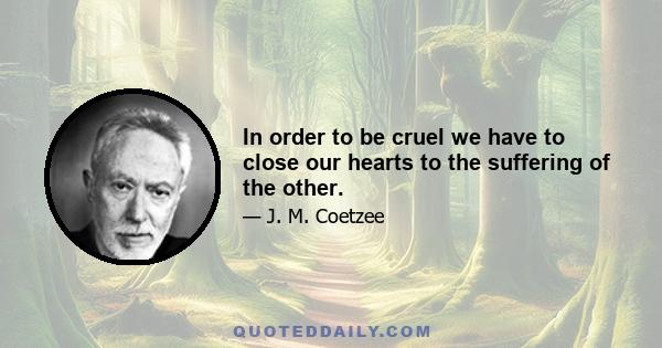 In order to be cruel we have to close our hearts to the suffering of the other.