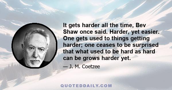 It gets harder all the time, Bev Shaw once said. Harder, yet easier. One gets used to things getting harder; one ceases to be surprised that what used to be hard as hard can be grows harder yet.