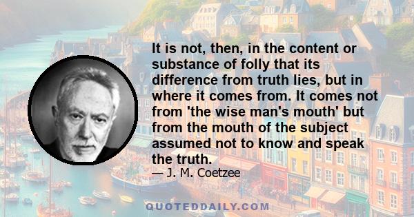 It is not, then, in the content or substance of folly that its difference from truth lies, but in where it comes from. It comes not from 'the wise man's mouth' but from the mouth of the subject assumed not to know and