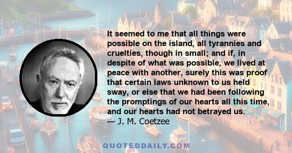 It seemed to me that all things were possible on the island, all tyrannies and cruelties, though in small; and if, in despite of what was possible, we lived at peace with another, surely this was proof that certain laws 