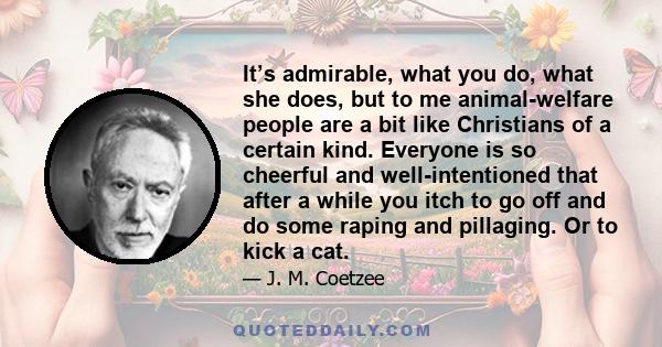 It’s admirable, what you do, what she does, but to me animal-welfare people are a bit like Christians of a certain kind. Everyone is so cheerful and well-intentioned that after a while you itch to go off and do some