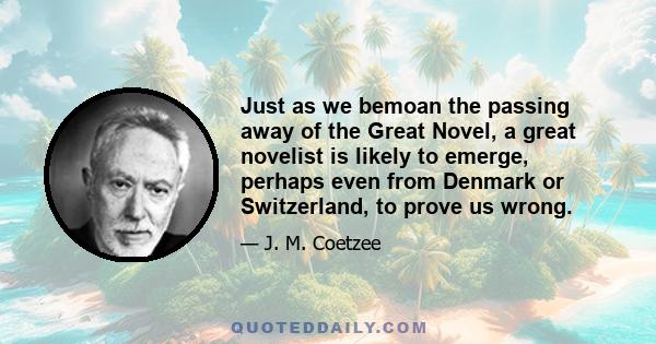 Just as we bemoan the passing away of the Great Novel, a great novelist is likely to emerge, perhaps even from Denmark or Switzerland, to prove us wrong.