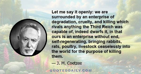 Let me say it openly: we are surrounded by an enterprise of degradation, cruelty, and killing which rivals anything the Third Reich was capable of, indeed dwarfs it, in that ours is an enterprise without end,