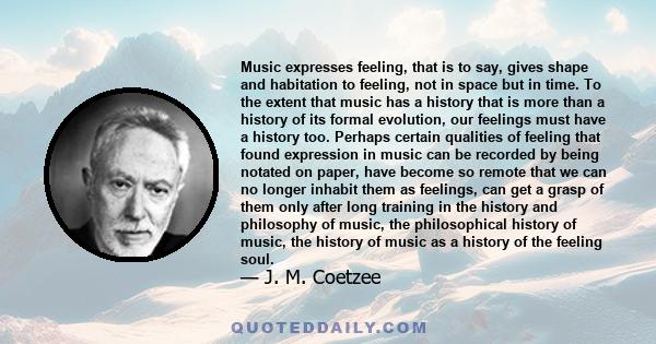 Music expresses feeling, that is to say, gives shape and habitation to feeling, not in space but in time. To the extent that music has a history that is more than a history of its formal evolution, our feelings must