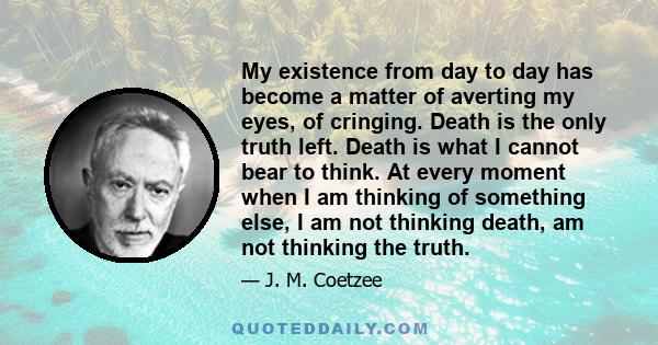 My existence from day to day has become a matter of averting my eyes, of cringing. Death is the only truth left. Death is what I cannot bear to think. At every moment when I am thinking of something else, I am not