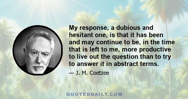 My response, a dubious and hesitant one, is that it has been and may continue to be, in the time that is left to me, more productive to live out the question than to try to answer it in abstract terms.