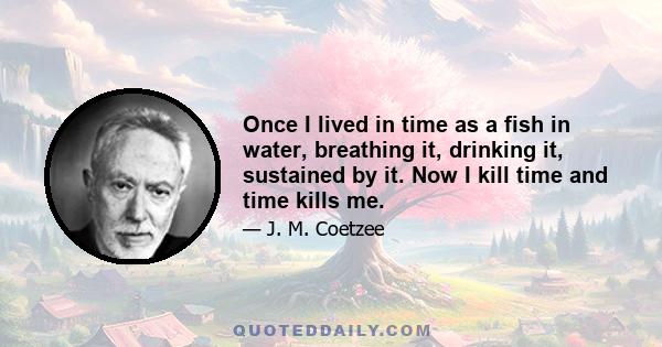 Once I lived in time as a fish in water, breathing it, drinking it, sustained by it. Now I kill time and time kills me.