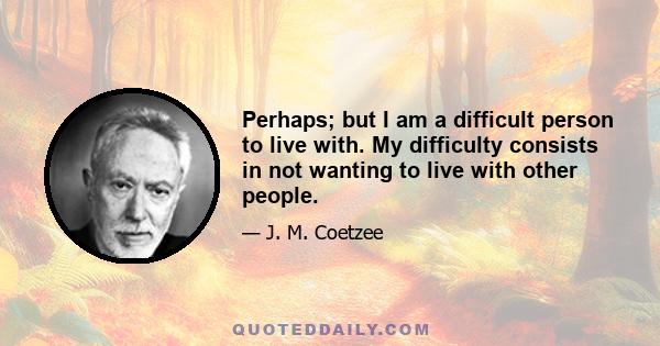 Perhaps; but I am a difficult person to live with. My difficulty consists in not wanting to live with other people.